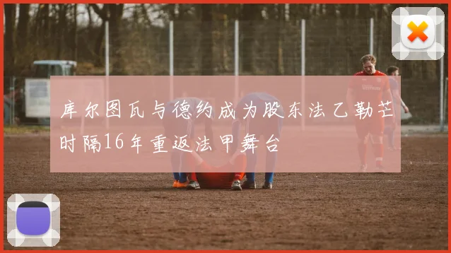 库尔图瓦与德约成为股东法乙勒芒时隔16年重返法甲舞台