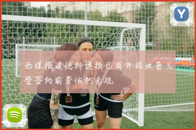 西媒报道德科博扬已离开诺坎普戈登签约前景依然乐观