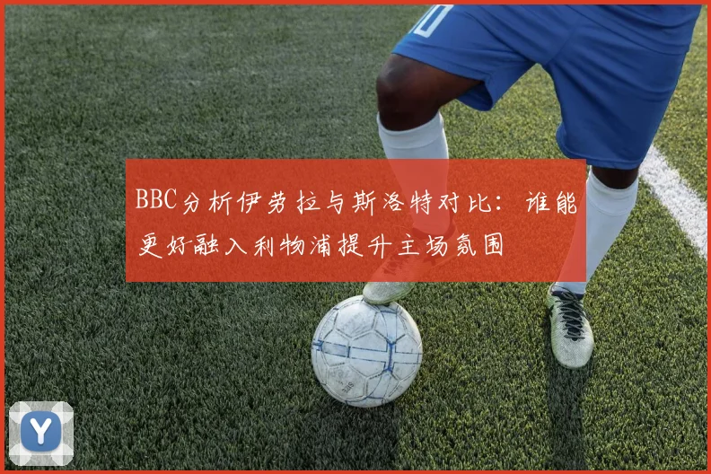 BBC分析伊劳拉与斯洛特对比：谁能更好融入利物浦提升主场氛围
