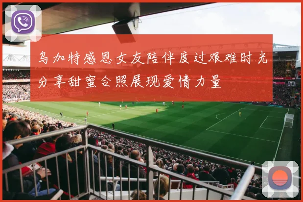 乌加特感恩女友陪伴度过艰难时光分享甜蜜合照展现爱情力量
