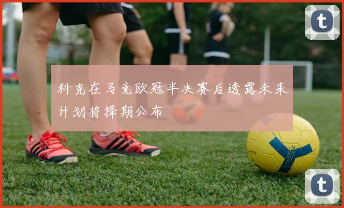 科克在马竞欧冠半决赛后透露未来计划将择期公布