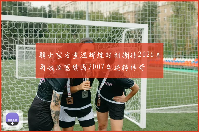 骑士官方重温辉煌时刻期待2026年再战活塞续写2007年逆转传奇