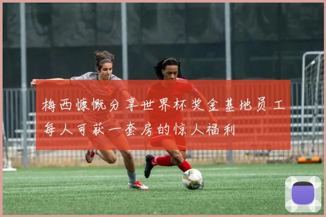 梅西慷慨分享世界杯奖金基地员工每人可获一套房的惊人福利