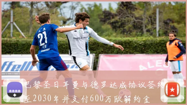 巴黎圣日耳曼与德罗达成协议签约至2030年并支付600万欧解约金