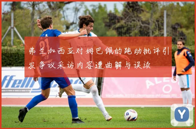弗兰加西亚对姆巴佩的跑动批评引发争议采访内容遭曲解与误读